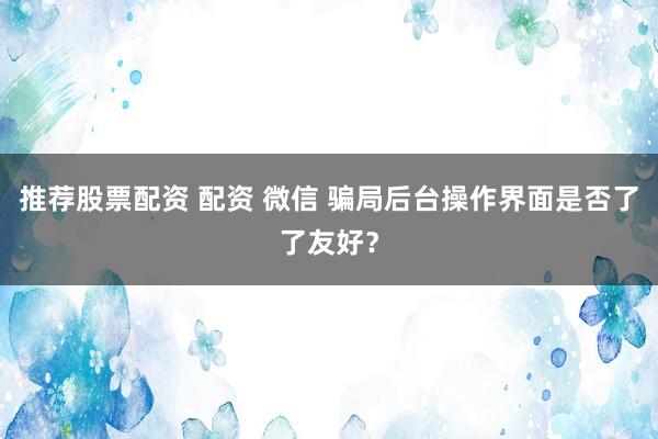 推荐股票配资 配资 微信 骗局后台操作界面是否了了友好？