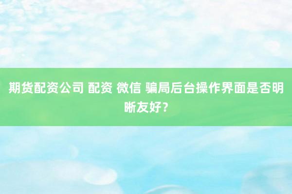 期货配资公司 配资 微信 骗局后台操作界面是否明晰友好？