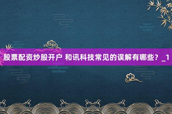 股票配资炒股开户 和讯科技常见的误解有哪些？_1