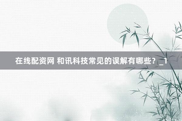 在线配资网 和讯科技常见的误解有哪些？_1