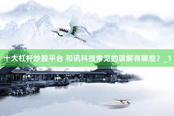 十大杠杆炒股平台 和讯科技常见的误解有哪些？_1