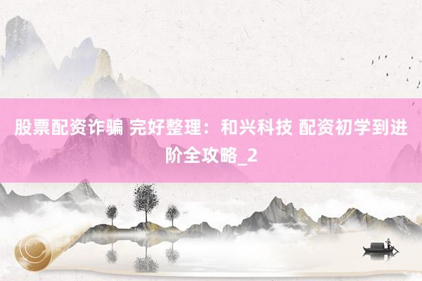 股票配资诈骗 完好整理：和兴科技 配资初学到进阶全攻略_2