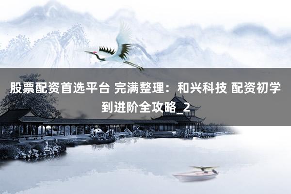 股票配资首选平台 完满整理：和兴科技 配资初学到进阶全攻略_2