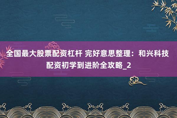 全国最大股票配资杠杆 完好意思整理：和兴科技 配资初学到进阶全攻略_2