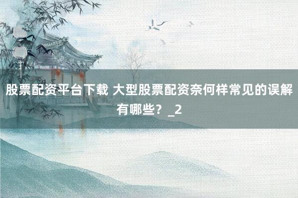 股票配资平台下载 大型股票配资奈何样常见的误解有哪些？_2