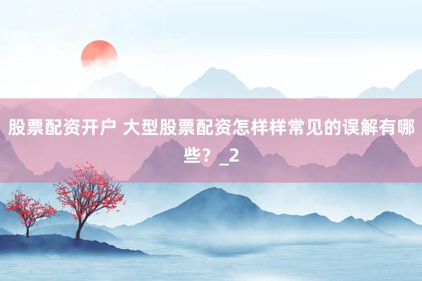 股票配资开户 大型股票配资怎样样常见的误解有哪些？_2
