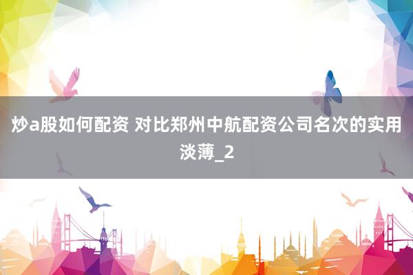 炒a股如何配资 对比郑州中航配资公司名次的实用淡薄_2
