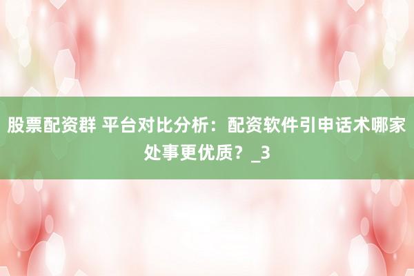 股票配资群 平台对比分析：配资软件引申话术哪家处事更优质？_3