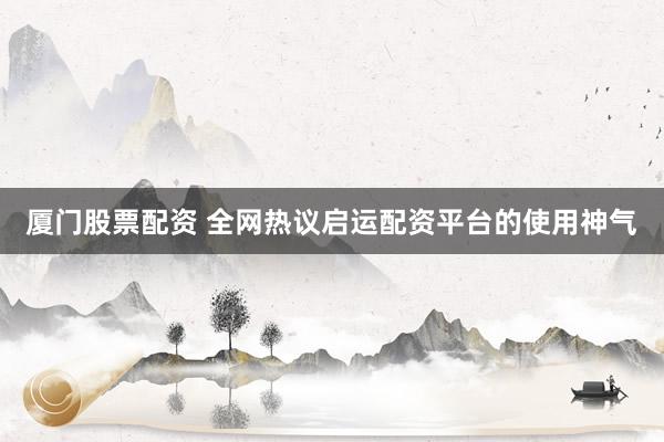 厦门股票配资 全网热议启运配资平台的使用神气