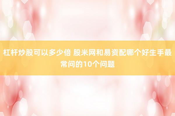 杠杆炒股可以多少倍 股米网和易资配哪个好生手最常问的10个问题