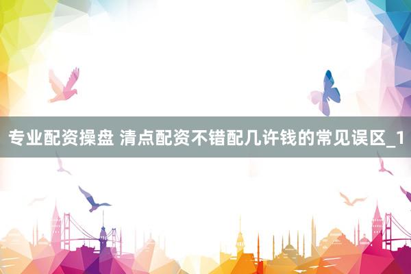 专业配资操盘 清点配资不错配几许钱的常见误区_1