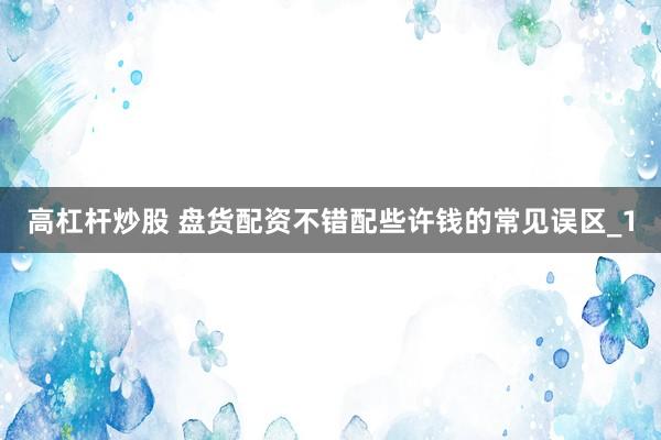高杠杆炒股 盘货配资不错配些许钱的常见误区_1