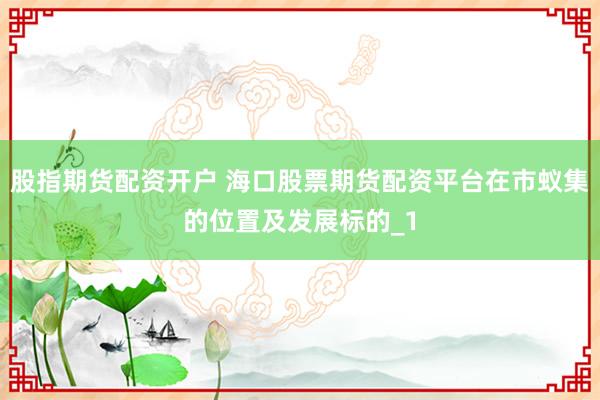 股指期货配资开户 海口股票期货配资平台在市蚁集的位置及发展标的_1