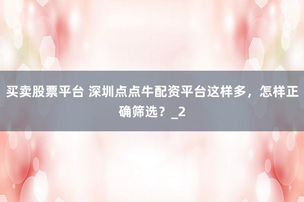 买卖股票平台 深圳点点牛配资平台这样多，怎样正确筛选？_2