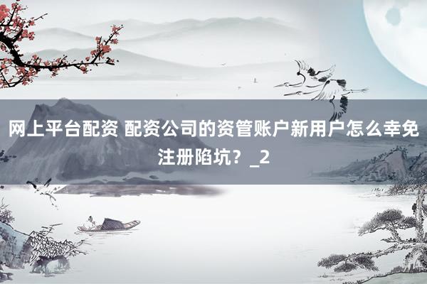 网上平台配资 配资公司的资管账户新用户怎么幸免注册陷坑？_2
