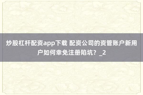 炒股杠杆配资app下载 配资公司的资管账户新用户如何幸免注册陷坑？_2