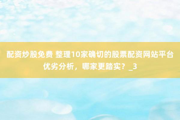 配资炒股免费 整理10家确切的股票配资网站平台优劣分析，哪家更踏实？_3