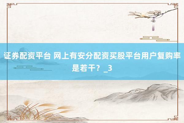 证券配资平台 网上有安分配资买股平台用户复购率是若干？_3