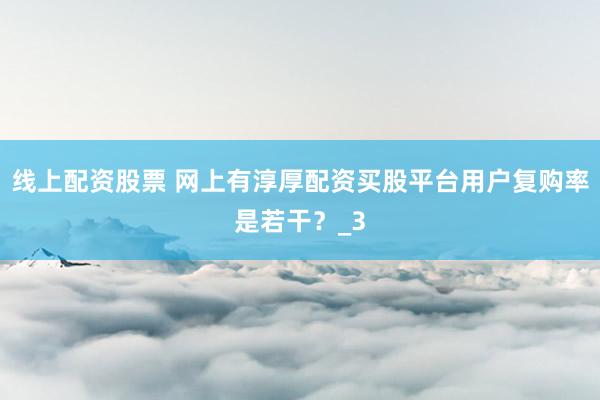 线上配资股票 网上有淳厚配资买股平台用户复购率是若干？_3