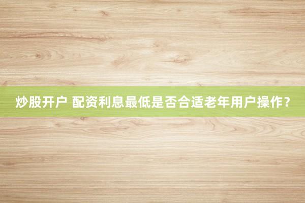炒股开户 配资利息最低是否合适老年用户操作？