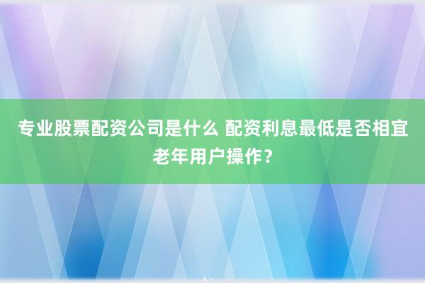 专业股票配资公司是什么 配资利息最低是否相宜老年用户操作？