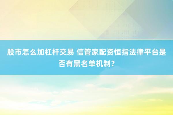 股市怎么加杠杆交易 信管家配资恒指法律平台是否有黑名单机制？
