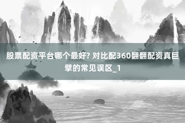 股票配资平台哪个最好? 对比配360翻翻配资真巨擘的常见误区_1