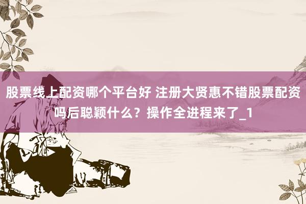 股票线上配资哪个平台好 注册大贤惠不错股票配资吗后聪颖什么？操作全进程来了_1