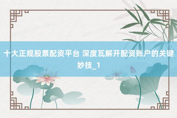 十大正规股票配资平台 深度瓦解开配资账户的关键妙技_1