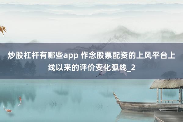 炒股杠杆有哪些app 作念股票配资的上风平台上线以来的评价变化弧线_2