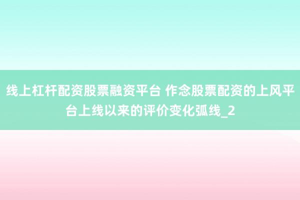 线上杠杆配资股票融资平台 作念股票配资的上风平台上线以来的评价变化弧线_2