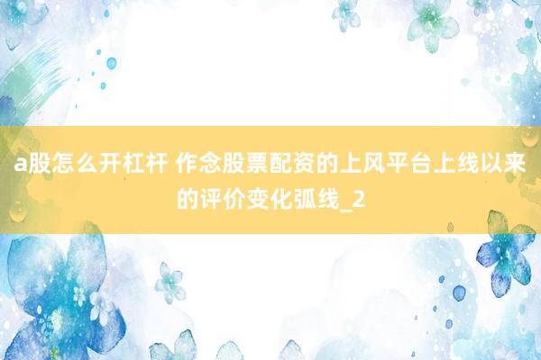 a股怎么开杠杆 作念股票配资的上风平台上线以来的评价变化弧线_2