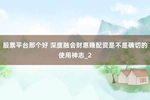 股票平台那个好 深度融会财惠赚配资是不是确切的使用神志_2