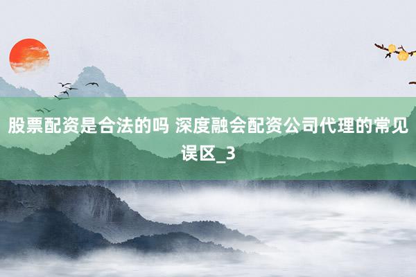 股票配资是合法的吗 深度融会配资公司代理的常见误区_3