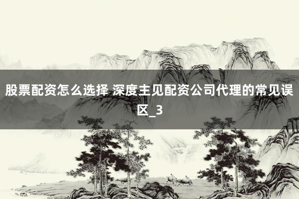 股票配资怎么选择 深度主见配资公司代理的常见误区_3