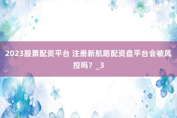 2023股票配资平台 注册新航路配资盘平台会被风控吗？_3