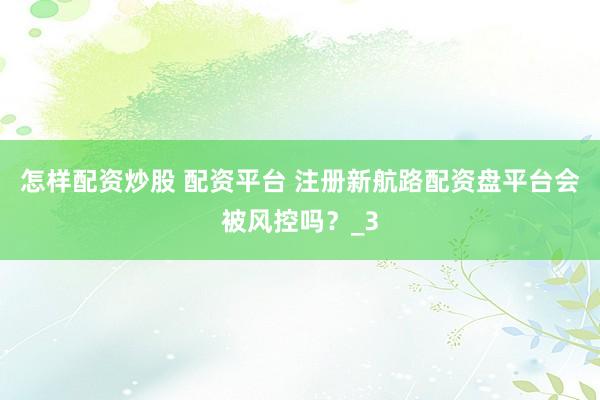 怎样配资炒股 配资平台 注册新航路配资盘平台会被风控吗？_3