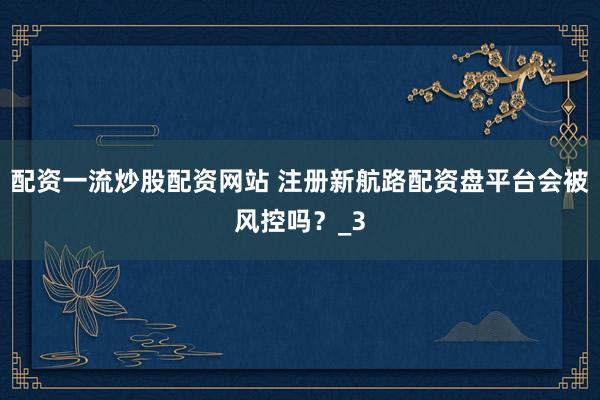 配资一流炒股配资网站 注册新航路配资盘平台会被风控吗？_3